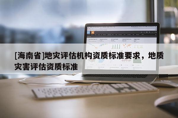 [海南省]地災評估機構資質標準要求，地質災害評估資質標準