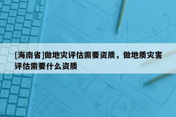 [海南省]做地災(zāi)評(píng)估需要資質(zhì)，做地質(zhì)災(zāi)害評(píng)估需要什么資質(zhì)