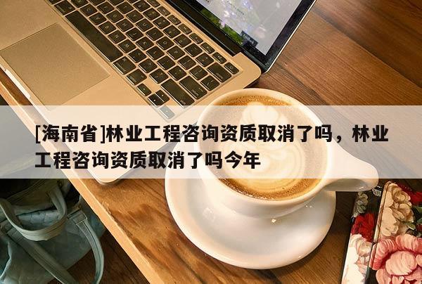 [海南省]林業工程咨詢資質取消了嗎，林業工程咨詢資質取消了嗎今年