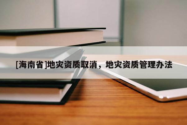 [海南省]地災(zāi)資質(zhì)取消，地災(zāi)資質(zhì)管理辦法