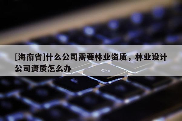 [海南省]什么公司需要林業資質，林業設計公司資質怎么辦