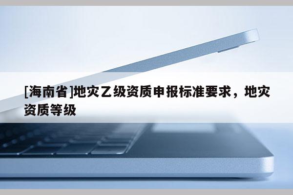 [海南省]地災乙級資質申報標準要求，地災資質等級