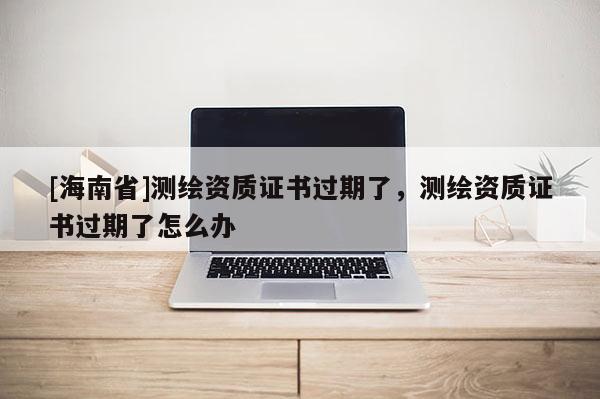 [海南省]測繪資質證書過期了，測繪資質證書過期了怎么辦
