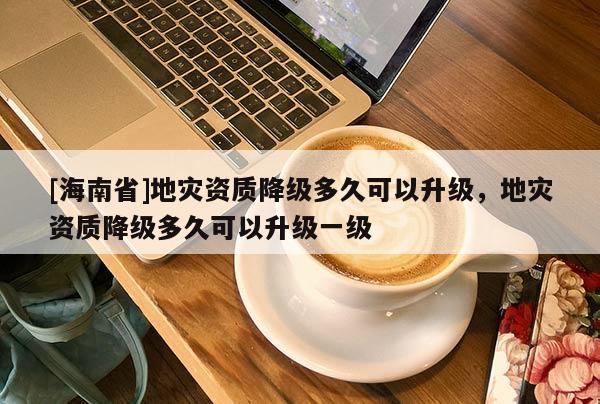 [海南省]地災(zāi)資質(zhì)降級(jí)多久可以升級(jí)，地災(zāi)資質(zhì)降級(jí)多久可以升級(jí)一級(jí)