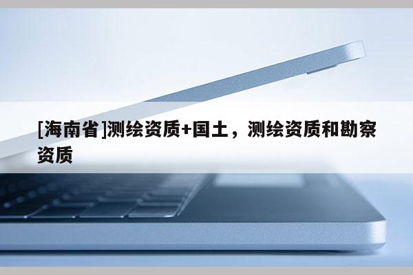 [海南省]測繪資質+國土，測繪資質和勘察資質