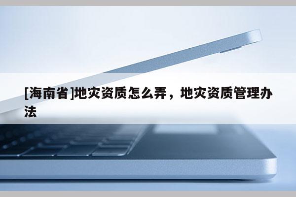 [海南省]地災(zāi)資質(zhì)怎么弄，地災(zāi)資質(zhì)管理辦法