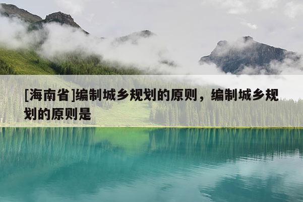 [海南省]編制城鄉規劃的原則，編制城鄉規劃的原則是