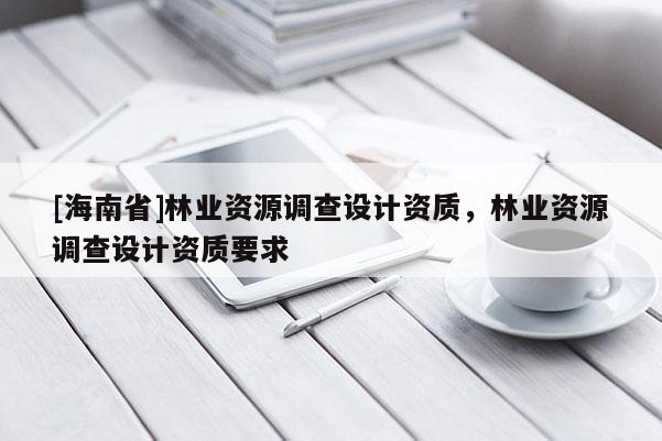 [海南省]林業資源調查設計資質，林業資源調查設計資質要求