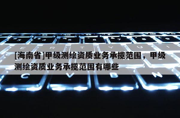 [海南省]甲級測繪資質業務承攬范圍，甲級測繪資質業務承攬范圍有哪些