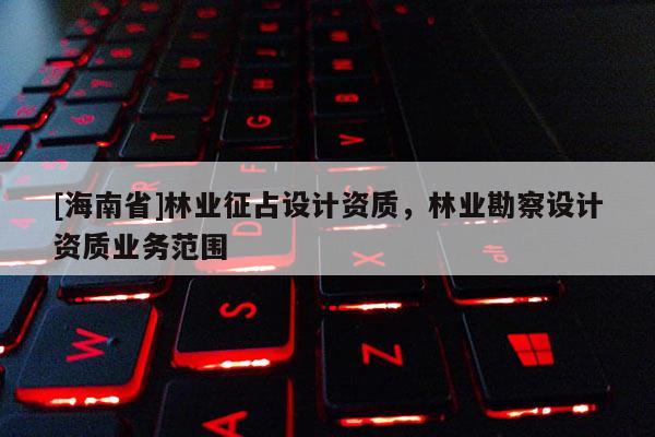 [海南省]林業征占設計資質，林業勘察設計資質業務范圍