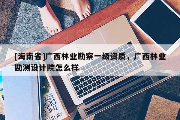 [海南省]廣西林業勘察一級資質，廣西林業勘測設計院怎么樣