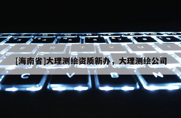 [海南省]大理測繪資質(zhì)新辦，大理測繪公司