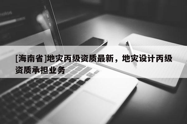 [海南省]地災(zāi)丙級(jí)資質(zhì)最新，地災(zāi)設(shè)計(jì)丙級(jí)資質(zhì)承擔(dān)業(yè)務(wù)