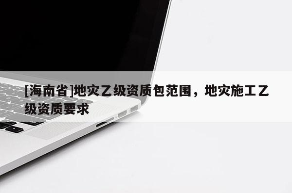 [海南省]地災(zāi)乙級(jí)資質(zhì)包范圍，地災(zāi)施工乙級(jí)資質(zhì)要求