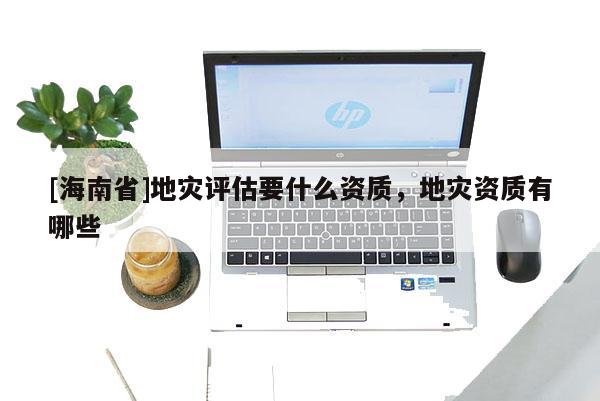 [海南省]地災評估要什么資質，地災資質有哪些