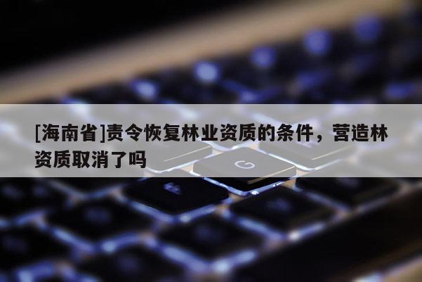 [海南省]責令恢復林業資質的條件，營造林資質取消了嗎