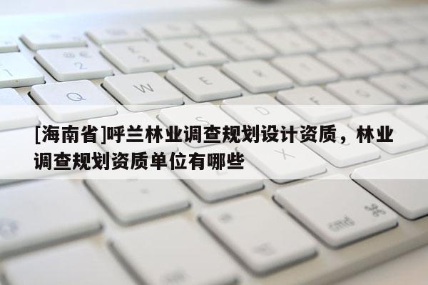 [海南省]呼蘭林業調查規劃設計資質，林業調查規劃資質單位有哪些