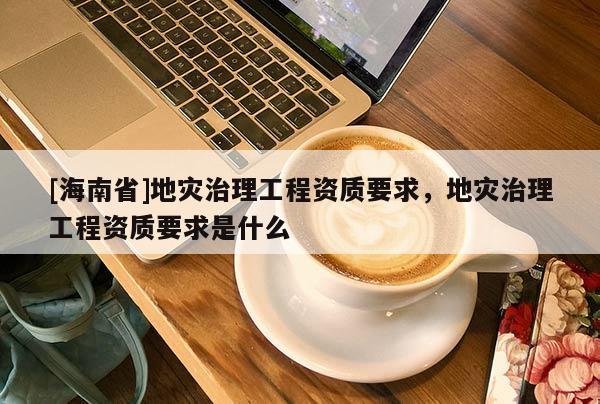[海南省]地災治理工程資質要求，地災治理工程資質要求是什么