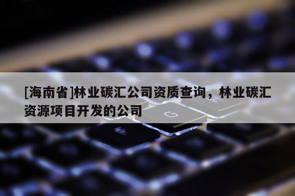 [海南省]林業(yè)碳匯公司資質查詢，林業(yè)碳匯資源項目開發(fā)的公司