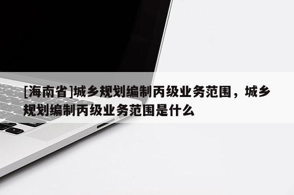 [海南省]城鄉(xiāng)規(guī)劃編制丙級(jí)業(yè)務(wù)范圍，城鄉(xiāng)規(guī)劃編制丙級(jí)業(yè)務(wù)范圍是什么