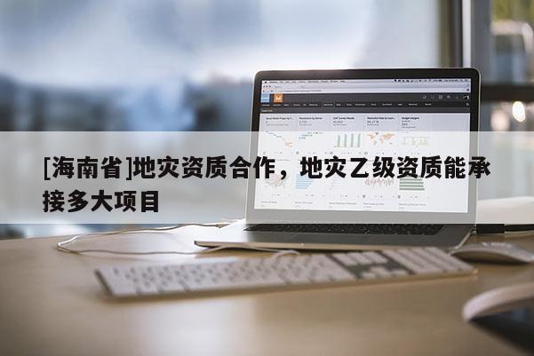 [海南省]地災資質合作，地災乙級資質能承接多大項目