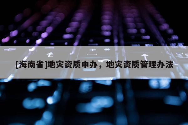 [海南省]地災資質申辦，地災資質管理辦法