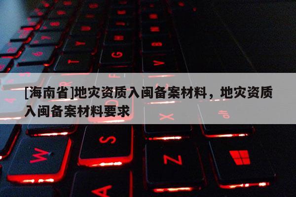 [海南省]地災資質入閩備案材料，地災資質入閩備案材料要求