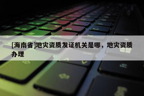 [海南省]地災資質發證機關是哪，地災資質辦理