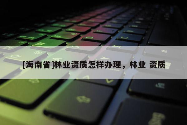 [海南省]林業資質怎樣辦理，林業 資質
