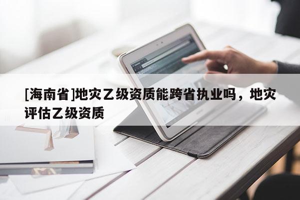 [海南省]地災乙級資質能跨省執業嗎，地災評估乙級資質