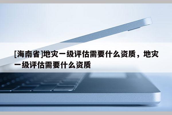 [海南省]地災一級評估需要什么資質，地災一級評估需要什么資質