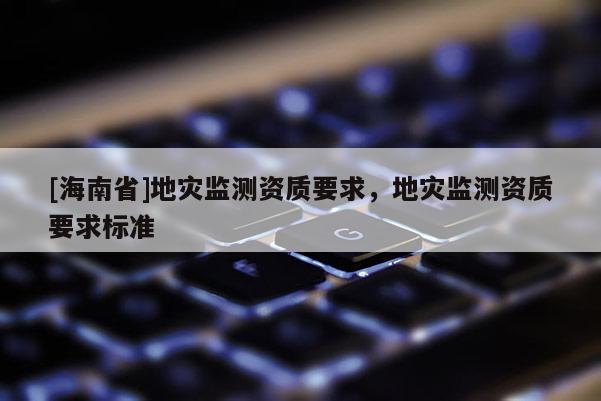 [海南省]地災(zāi)監(jiān)測資質(zhì)要求，地災(zāi)監(jiān)測資質(zhì)要求標(biāo)準(zhǔn)