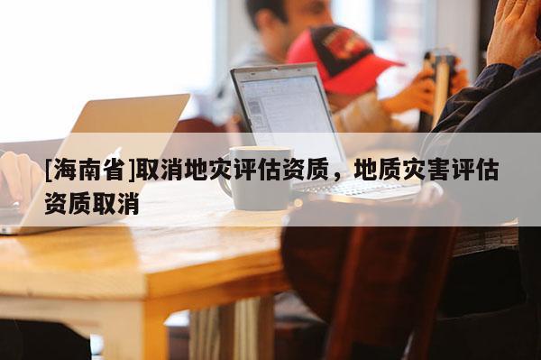 [海南省]取消地災評估資質，地質災害評估資質取消