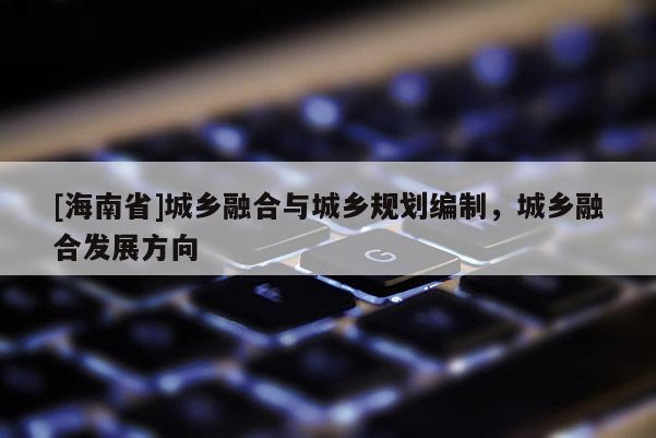 [海南省]城鄉融合與城鄉規劃編制，城鄉融合發展方向