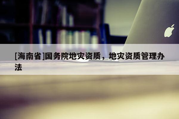 [海南省]國務院地災資質，地災資質管理辦法