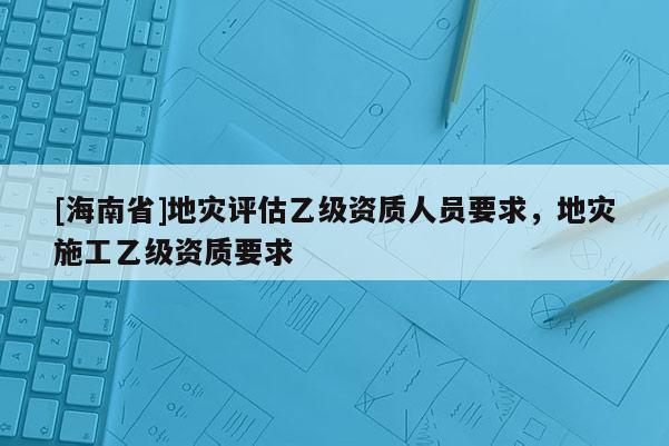 [海南省]地災評估乙級資質人員要求，地災施工乙級資質要求