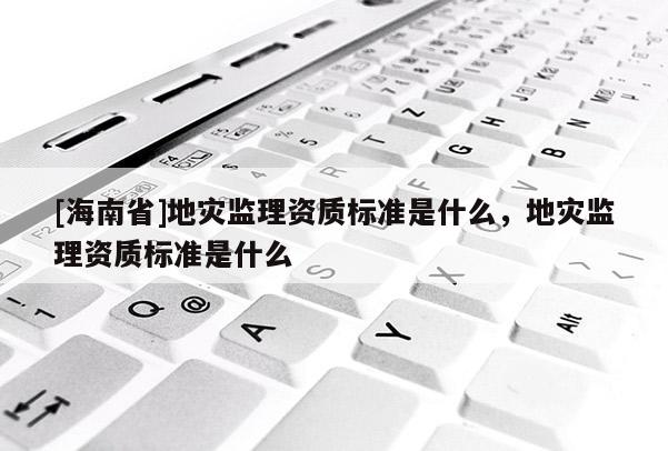[海南省]地災監理資質標準是什么，地災監理資質標準是什么