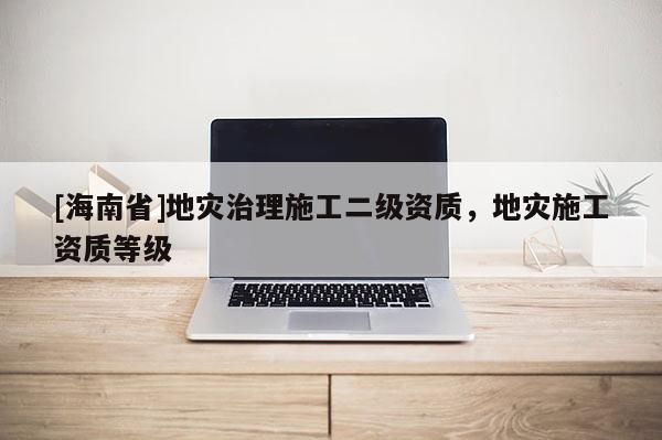 [海南省]地災(zāi)治理施工二級(jí)資質(zhì)，地災(zāi)施工資質(zhì)等級(jí)