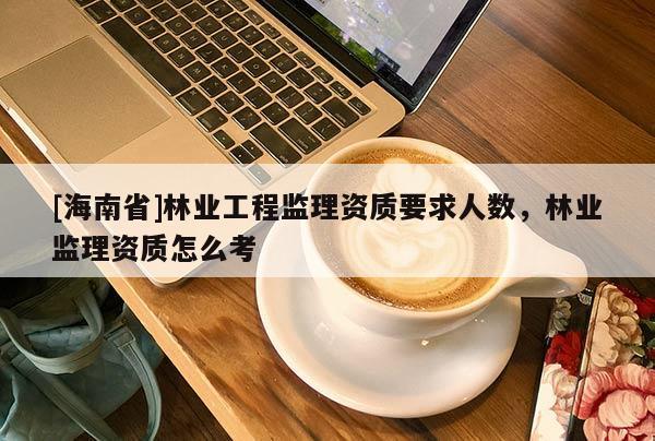 [海南省]林業(yè)工程監(jiān)理資質(zhì)要求人數(shù)，林業(yè)監(jiān)理資質(zhì)怎么考