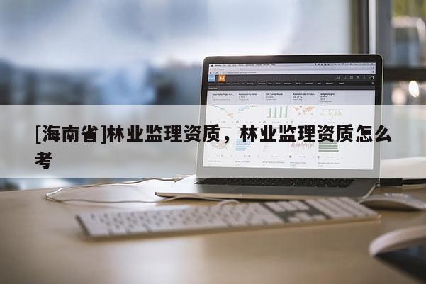 [海南省]林業(yè)監(jiān)理資質(zhì)，林業(yè)監(jiān)理資質(zhì)怎么考