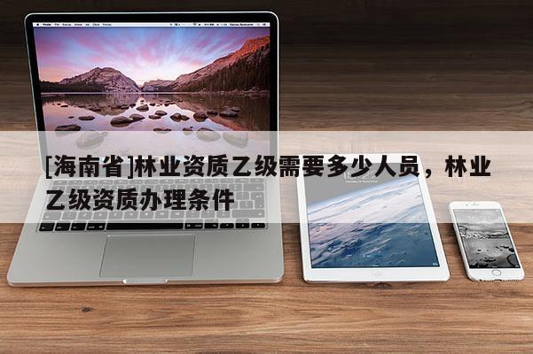 [海南省]林業(yè)資質(zhì)乙級需要多少人員，林業(yè)乙級資質(zhì)辦理條件