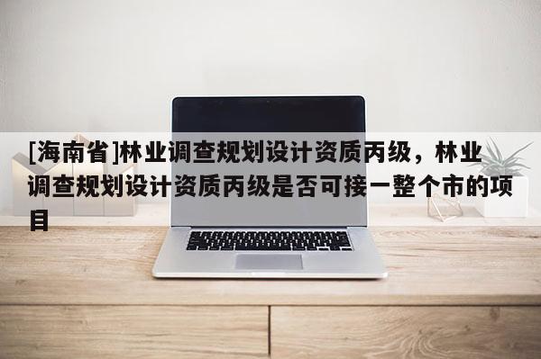 [海南省]林業(yè)調查規(guī)劃設計資質丙級，林業(yè)調查規(guī)劃設計資質丙級是否可接一整個市的項目