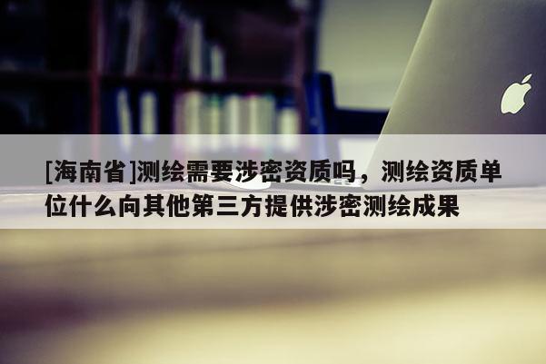 [海南省]測繪需要涉密資質(zhì)嗎，測繪資質(zhì)單位什么向其他第三方提供涉密測繪成果