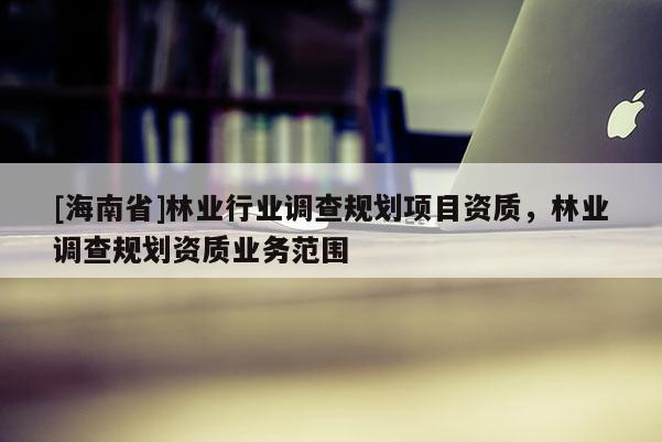 [海南省]林業(yè)行業(yè)調(diào)查規(guī)劃項(xiàng)目資質(zhì)，林業(yè)調(diào)查規(guī)劃資質(zhì)業(yè)務(wù)范圍