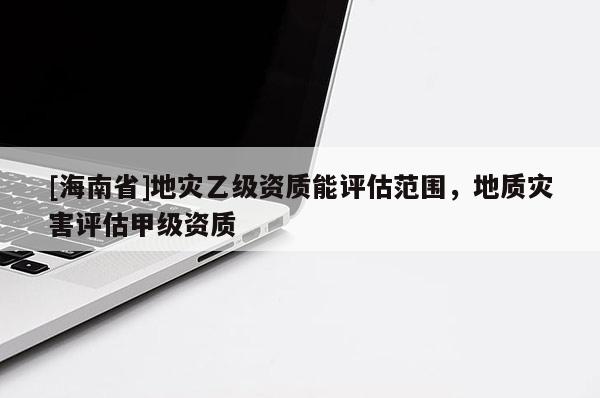 [海南省]地災乙級資質能評估范圍，地質災害評估甲級資質