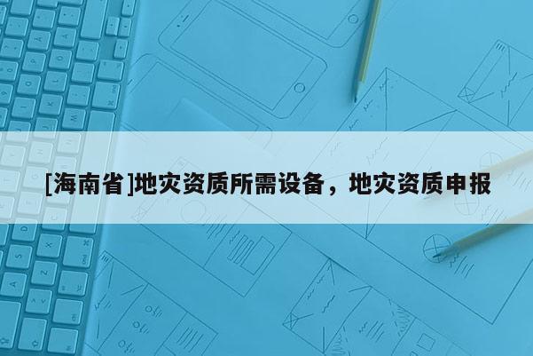 [海南省]地災資質(zhì)所需設備，地災資質(zhì)申報