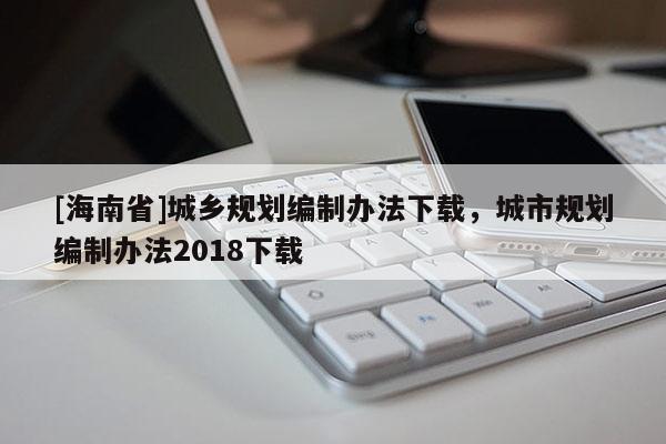 [海南省]城鄉(xiāng)規(guī)劃編制辦法下載，城市規(guī)劃編制辦法2018下載