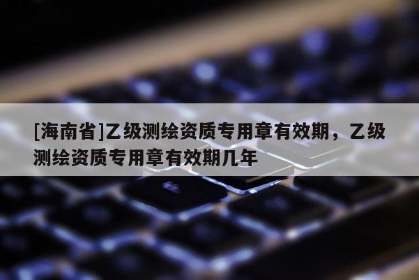 [海南省]乙級測繪資質(zhì)專用章有效期，乙級測繪資質(zhì)專用章有效期幾年
