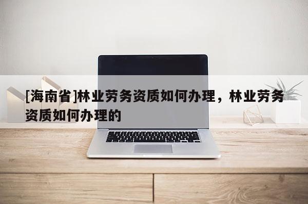 [海南省]林業勞務資質如何辦理，林業勞務資質如何辦理的