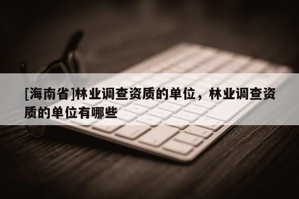 [海南省]林業調查資質的單位，林業調查資質的單位有哪些
